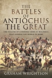 THE BATTLES OF ANTIOCHUS THE GREAT: The Failure of Combined Arms at Magnesia that Handed the World to Rome