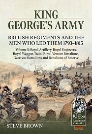  KING GEORGE'S ARMY, BRITISH REGIMENTS AND THE MEN WHO LED THEM 1793-1815: Volume 5 &ndash; Royal Artillery, Royal Engineers, Royal Waggon Train, Royal Veteran Battalions, Garrison Battalions and Battalions of Reserve