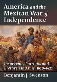  AMERICAN AND THE MEXICAN WAR OF INDEPENDENCE: Insurgents, Patriots, and Brethren in Arms, 1810-1821